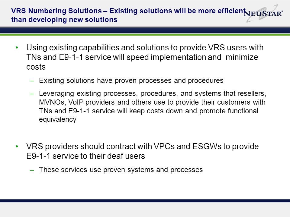 VRS Numbering Solutions – Existing solutions will be more efficient than developing new solutions Using existing capabilities and solutions to provide VRS users with TNs and E9-1-1 service will speed implementation and minimize costs –Existing solutions have proven processes and procedures –Leveraging existing processes, procedures, and systems that resellers, MVNOs, VoIP providers and others use to provide their customers with TNs and E9-1-1 service will keep costs down and promote functional equivalency VRS providers should contract with VPCs and ESGWs to provide E9-1-1 service to their deaf users –These services use proven systems and processes