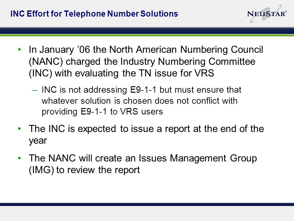 INC Effort for Telephone Number Solutions In January 06 the North American Numbering Council (NANC) charged the Industry Numbering Committee (INC) with evaluating the TN issue for VRS –INC is not addressing E9-1-1 but must ensure that whatever solution is chosen does not conflict with providing E9-1-1 to VRS users The INC is expected to issue a report at the end of the year The NANC will create an Issues Management Group (IMG) to review the report