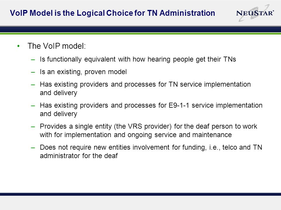 VoIP Model is the Logical Choice for TN Administration The VoIP model: –Is functionally equivalent with how hearing people get their TNs –Is an existing, proven model –Has existing providers and processes for TN service implementation and delivery –Has existing providers and processes for E9-1-1 service implementation and delivery –Provides a single entity (the VRS provider) for the deaf person to work with for implementation and ongoing service and maintenance –Does not require new entities involvement for funding, i.e., telco and TN administrator for the deaf