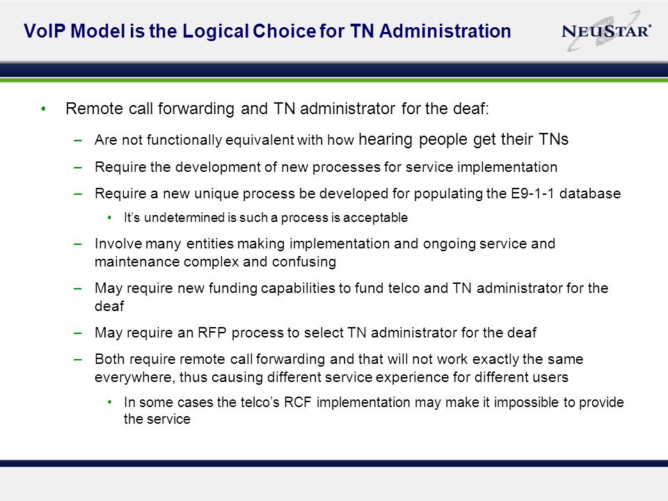 VoIP Model is the Logical Choice for TN Administration Remote call forwarding and TN administrator for the deaf: –Are not functionally equivalent with how hearing people get their TNs –Require the development of new processes for service implementation –Require a new unique process be developed for populating the E9-1-1 database Its undetermined is such a process is acceptable –Involve many entities making implementation and ongoing service and maintenance complex and confusing –May require new funding capabilities to fund telco and TN administrator for the deaf –May require an RFP process to select TN administrator for the deaf –Both require remote call forwarding and that will not work exactly the same everywhere, thus causing different service experience for different users In some cases the telcos RCF implementation may make it impossible to provide the service