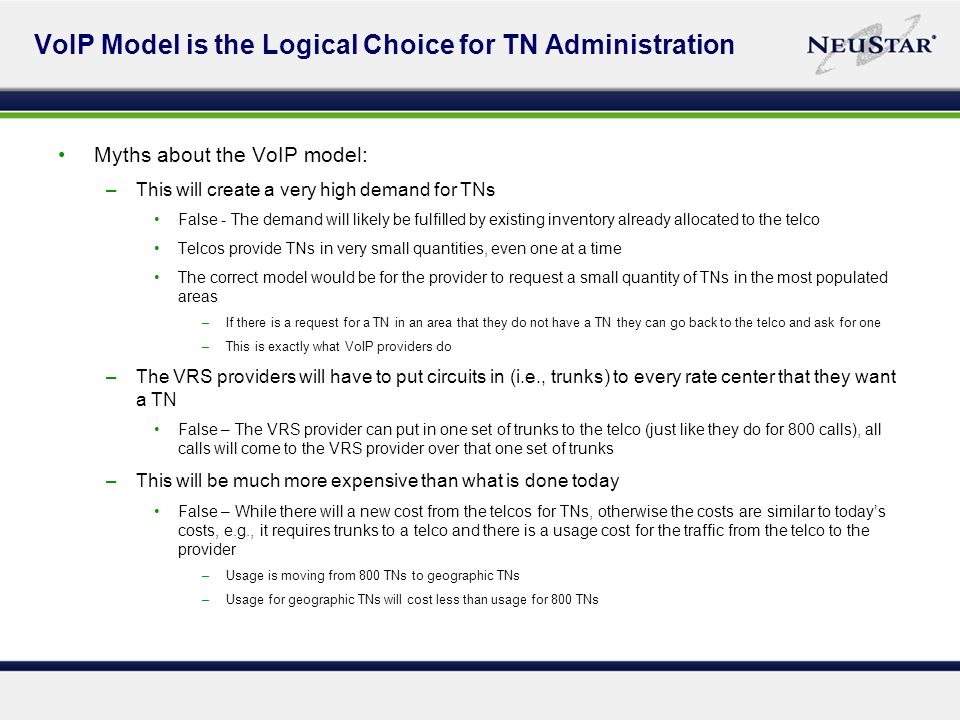 VoIP Model is the Logical Choice for TN Administration Myths about the VoIP model: –This will create a very high demand for TNs False - The demand will likely be fulfilled by existing inventory already allocated to the telco Telcos provide TNs in very small quantities, even one at a time The correct model would be for the provider to request a small quantity of TNs in the most populated areas –If there is a request for a TN in an area that they do not have a TN they can go back to the telco and ask for one –This is exactly what VoIP providers do –The VRS providers will have to put circuits in (i.e., trunks) to every rate center that they want a TN False – The VRS provider can put in one set of trunks to the telco (just like they do for 800 calls), all calls will come to the VRS provider over that one set of trunks –This will be much more expensive than what is done today False – While there will a new cost from the telcos for TNs, otherwise the costs are similar to todays costs, e.g., it requires trunks to a telco and there is a usage cost for the traffic from the telco to the provider –Usage is moving from 800 TNs to geographic TNs –Usage for geographic TNs will cost less than usage for 800 TNs