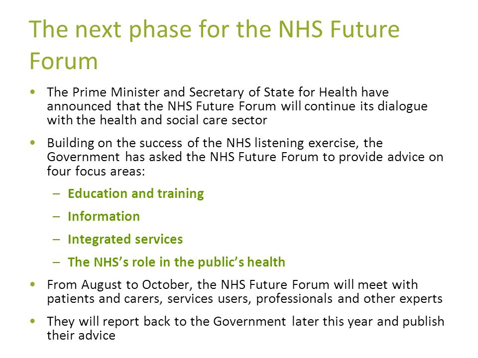 The next phase for the NHS Future Forum The Prime Minister and Secretary of State for Health have announced that the NHS Future Forum will continue its dialogue with the health and social care sector Building on the success of the NHS listening exercise, the Government has asked the NHS Future Forum to provide advice on four focus areas: –Education and training –Information –Integrated services –The NHSs role in the publics health From August to October, the NHS Future Forum will meet with patients and carers, services users, professionals and other experts They will report back to the Government later this year and publish their advice