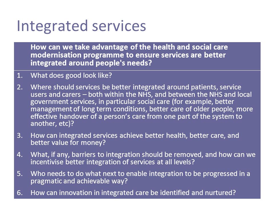 Integrated services How can we take advantage of the health and social care modernisation programme to ensure services are better integrated around people s needs.