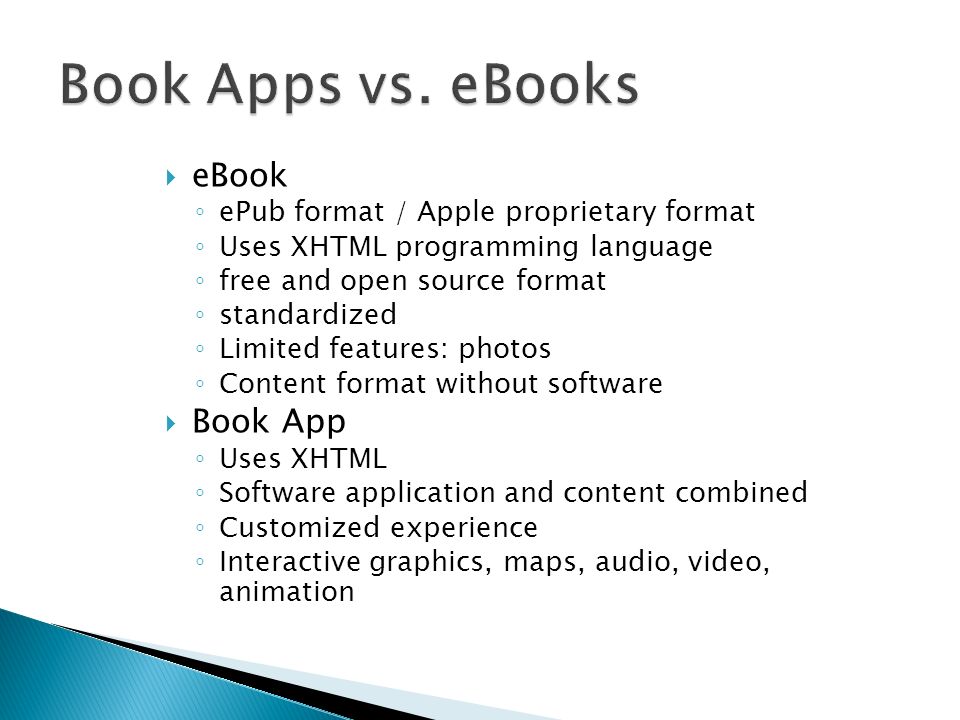 eBook ePub format / Apple proprietary format Uses XHTML programming language free and open source format standardized Limited features: photos Content format without software Book App Uses XHTML Software application and content combined Customized experience Interactive graphics, maps, audio, video, animation