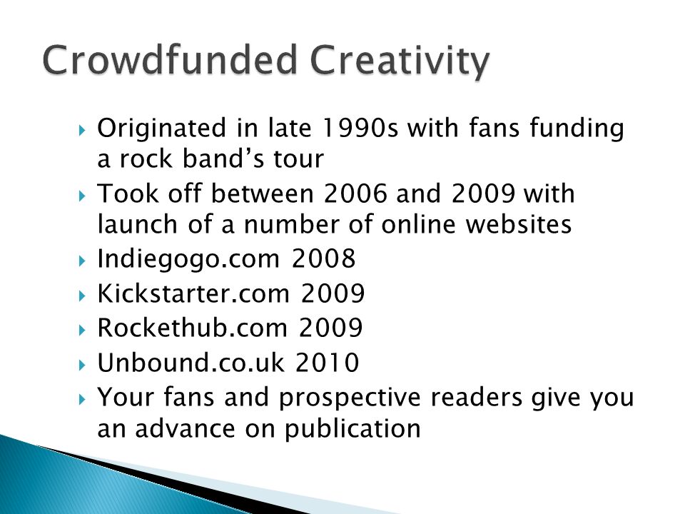 Originated in late 1990s with fans funding a rock bands tour Took off between 2006 and 2009 with launch of a number of online websites Indiegogo.com 2008 Kickstarter.com 2009 Rockethub.com 2009 Unbound.co.uk 2010 Your fans and prospective readers give you an advance on publication