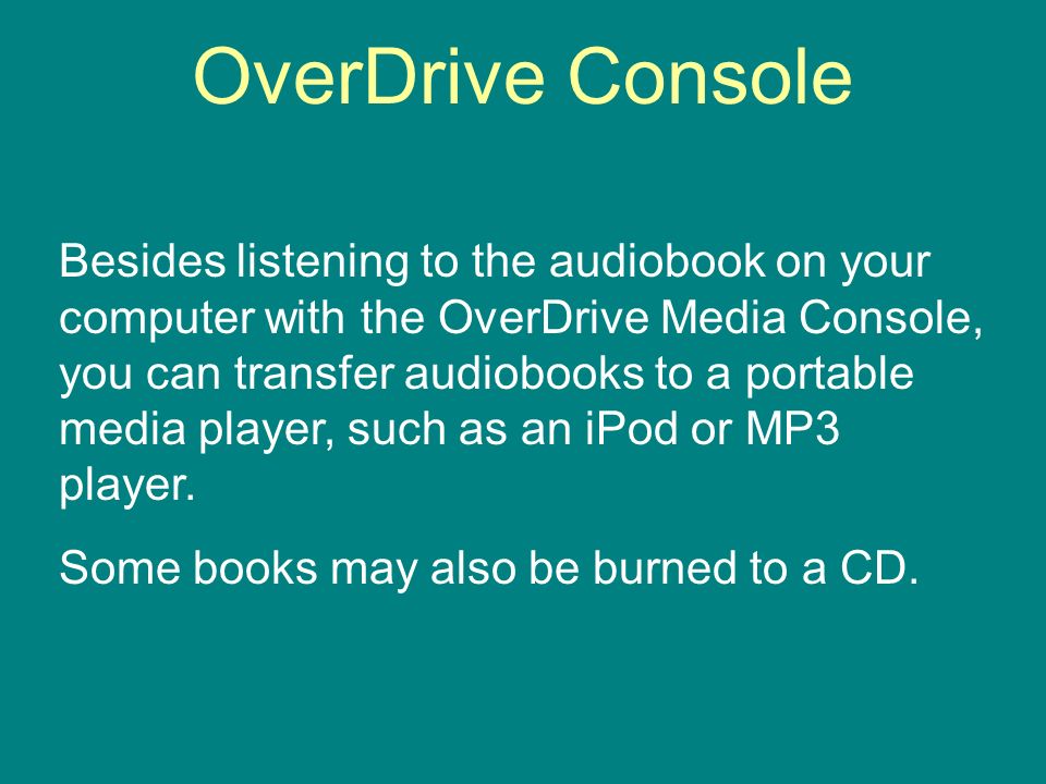 OverDrive Console Besides listening to the audiobook on your computer with the OverDrive Media Console, you can transfer audiobooks to a portable media player, such as an iPod or MP3 player.