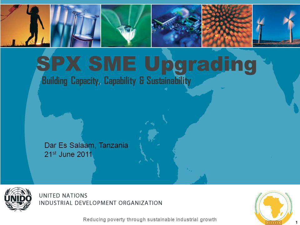 UNITED NATIONS INDUSTRIAL DEVELOPMENT ORGANIZATION Reducing poverty through sustainable industrial growth 1 SPX SME Upgrading Building Capacity, Capability & Sustainability Dar Es Salaam, Tanzania 21 st June 2011