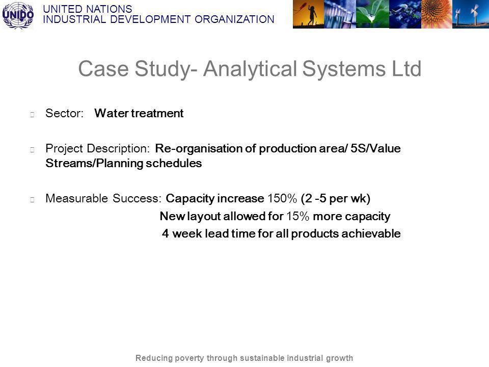 UNITED NATIONS INDUSTRIAL DEVELOPMENT ORGANIZATION Reducing poverty through sustainable industrial growth Case Study- Analytical Systems Ltd Sector: Water treatment Project Description: Re-organisation of production area/ 5S/Value Streams/Planning schedules Measurable Success: Capacity increase 150% (2 -5 per wk) New layout allowed for 15% more capacity 4 week lead time for all products achievable