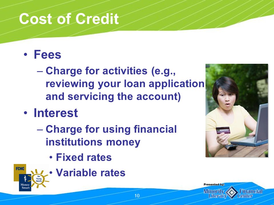 10 Cost of Credit Fees –Charge for activities (e.g., reviewing your loan application and servicing the account) Interest –Charge for using financial institutions money Fixed rates Variable rates
