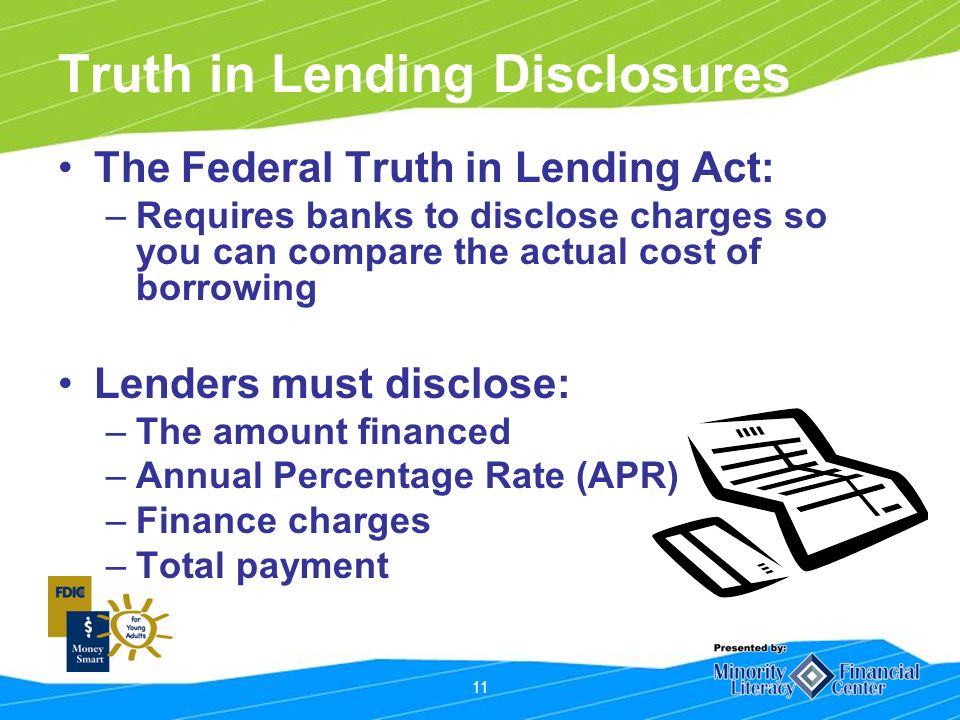 11 Truth in Lending Disclosures The Federal Truth in Lending Act: –Requires banks to disclose charges so you can compare the actual cost of borrowing Lenders must disclose: –The amount financed –Annual Percentage Rate (APR) –Finance charges –Total payment