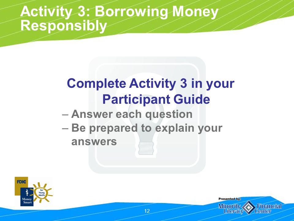 12 Activity 3: Borrowing Money Responsibly Complete Activity 3 in your Participant Guide –Answer each question –Be prepared to explain your answers