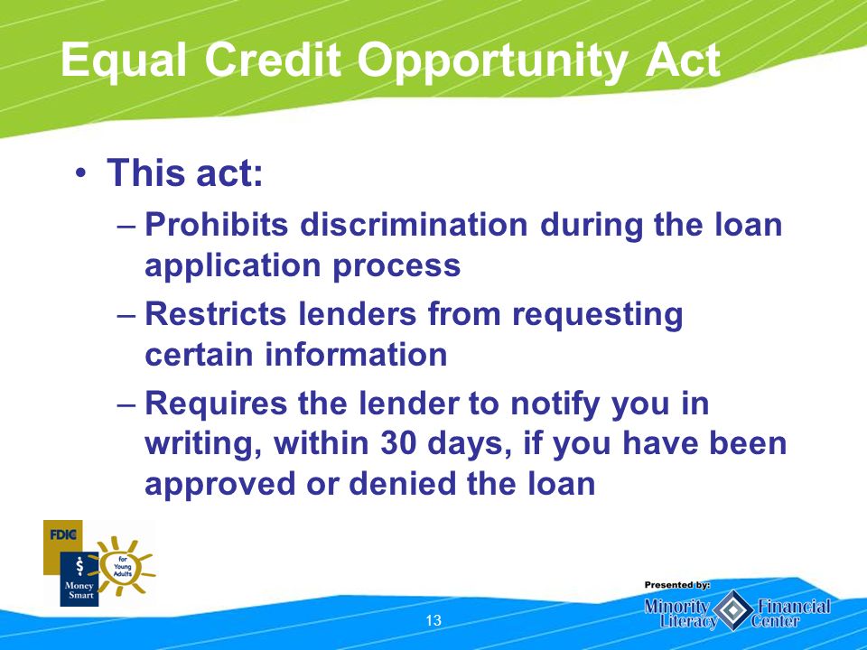 13 Equal Credit Opportunity Act This act: –Prohibits discrimination during the loan application process –Restricts lenders from requesting certain information –Requires the lender to notify you in writing, within 30 days, if you have been approved or denied the loan