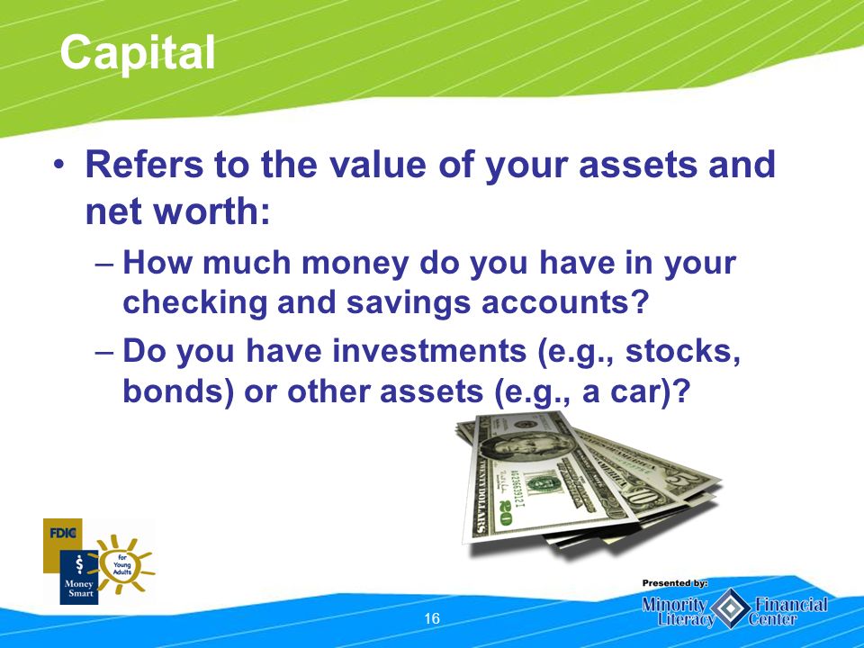 16 Capital Refers to the value of your assets and net worth: –How much money do you have in your checking and savings accounts.