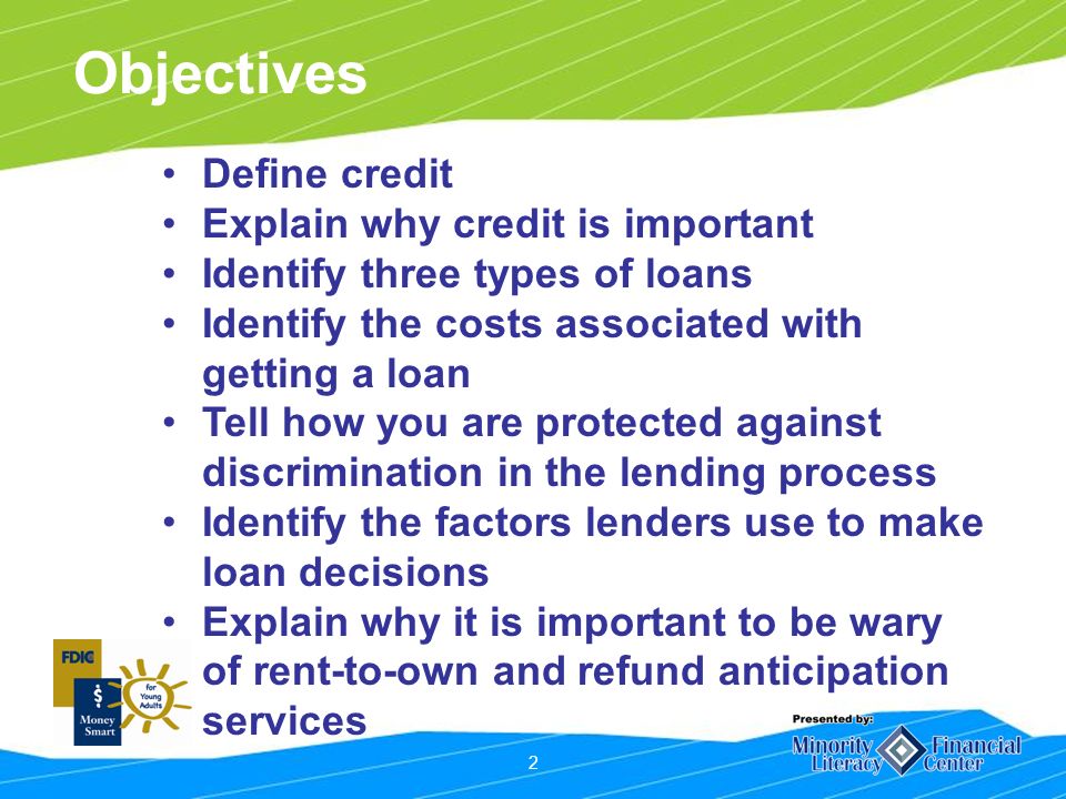 2 Objectives Define credit Explain why credit is important Identify three types of loans Identify the costs associated with getting a loan Tell how you are protected against discrimination in the lending process Identify the factors lenders use to make loan decisions Explain why it is important to be wary of rent-to-own and refund anticipation services