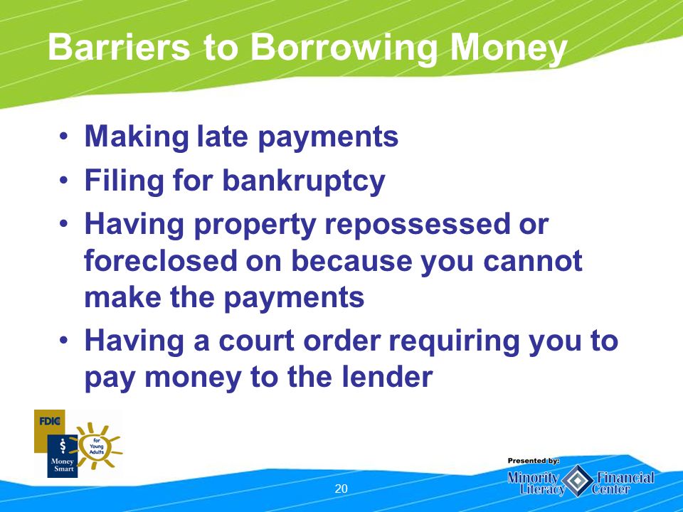 20 Barriers to Borrowing Money Making late payments Filing for bankruptcy Having property repossessed or foreclosed on because you cannot make the payments Having a court order requiring you to pay money to the lender