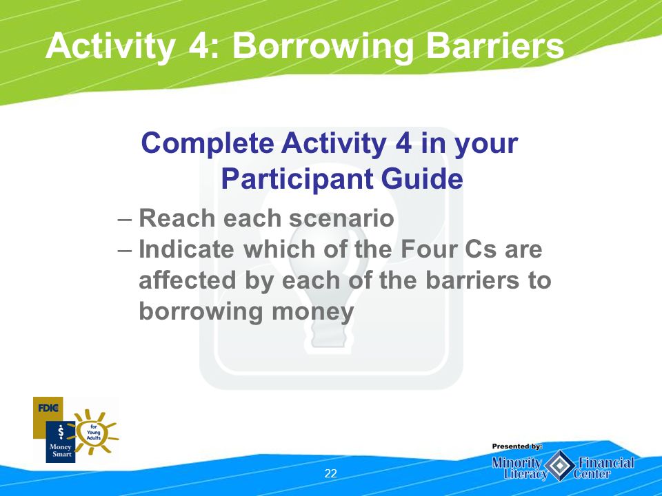 22 Activity 4: Borrowing Barriers Complete Activity 4 in your Participant Guide –Reach each scenario –Indicate which of the Four Cs are affected by each of the barriers to borrowing money
