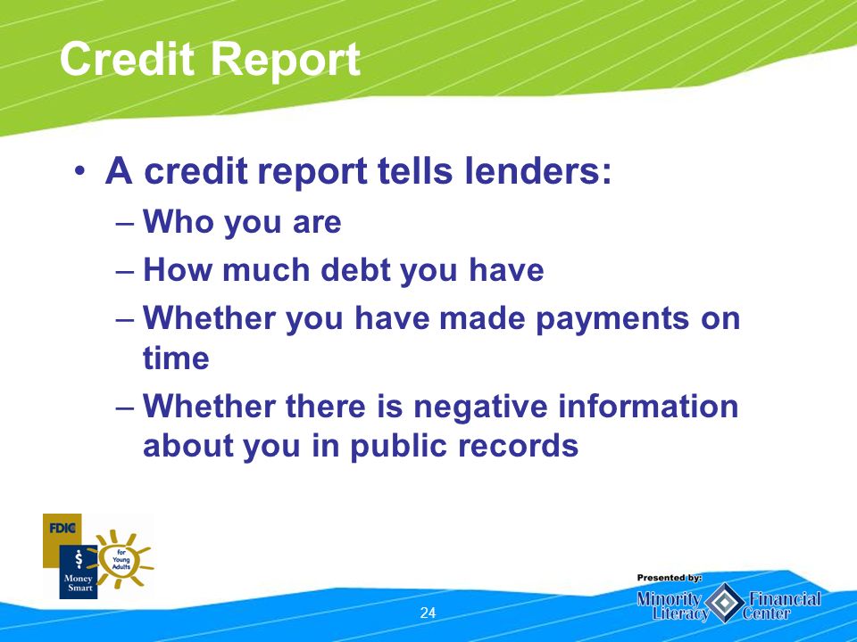 24 Credit Report A credit report tells lenders: –Who you are –How much debt you have –Whether you have made payments on time –Whether there is negative information about you in public records