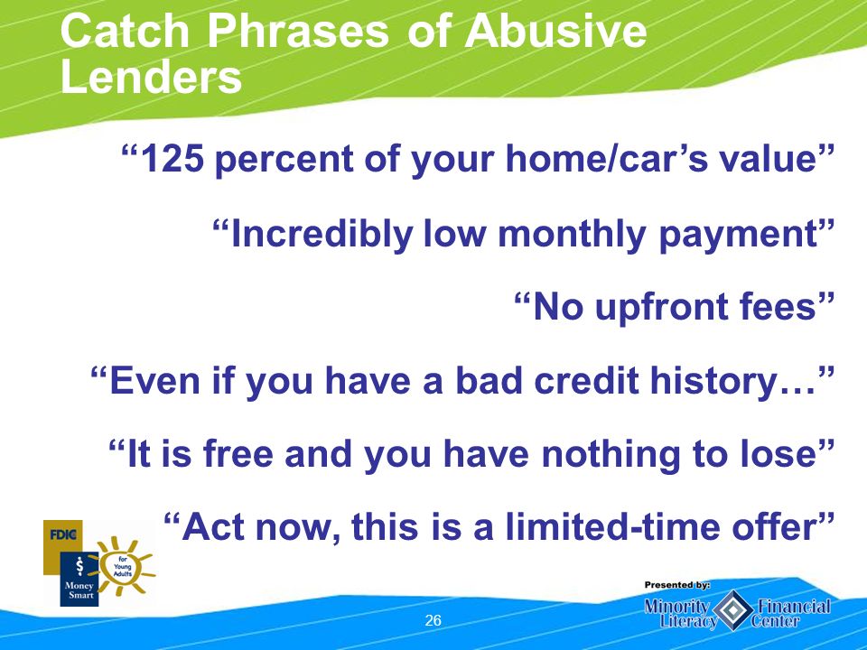 26 Catch Phrases of Abusive Lenders 125 percent of your home/cars value Incredibly low monthly payment No upfront fees Even if you have a bad credit history… It is free and you have nothing to lose Act now, this is a limited-time offer