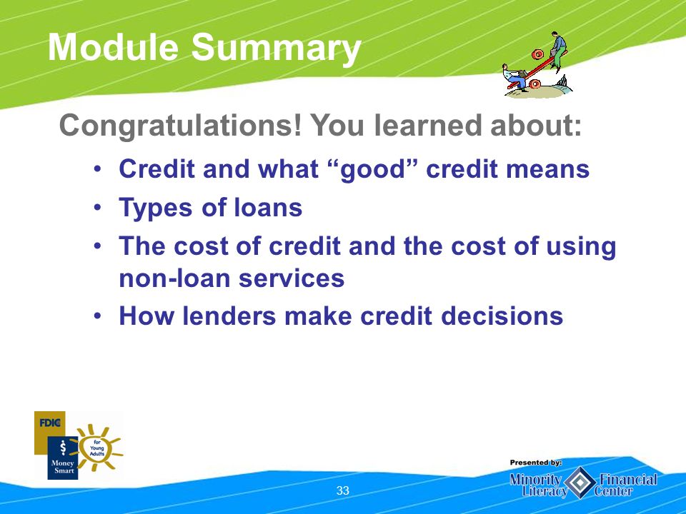 33 Module Summary Credit and what good credit means Types of loans The cost of credit and the cost of using non-loan services How lenders make credit decisions Congratulations.