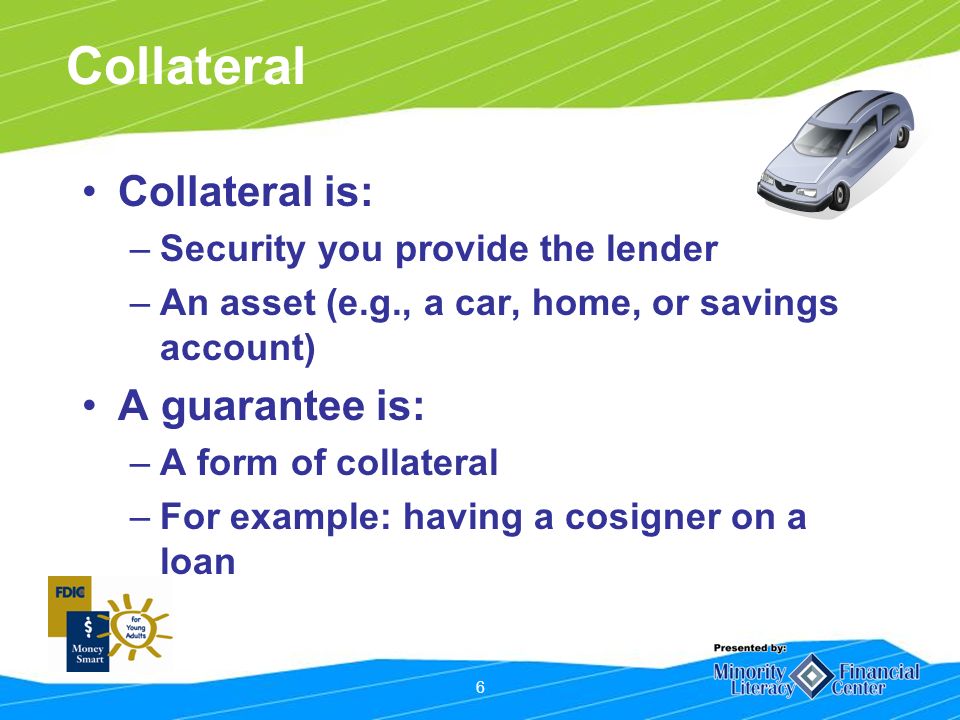 6 Collateral Collateral is: –Security you provide the lender –An asset (e.g., a car, home, or savings account) A guarantee is: –A form of collateral –For example: having a cosigner on a loan