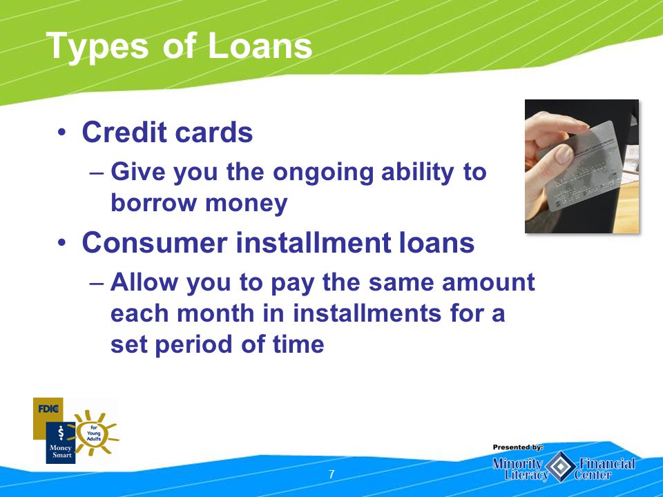 7 Types of Loans Credit cards –Give you the ongoing ability to borrow money Consumer installment loans –Allow you to pay the same amount each month in installments for a set period of time