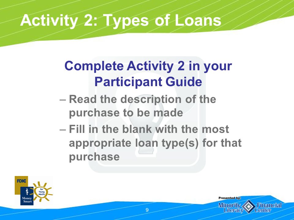 9 Activity 2: Types of Loans Complete Activity 2 in your Participant Guide –Read the description of the purchase to be made –Fill in the blank with the most appropriate loan type(s) for that purchase
