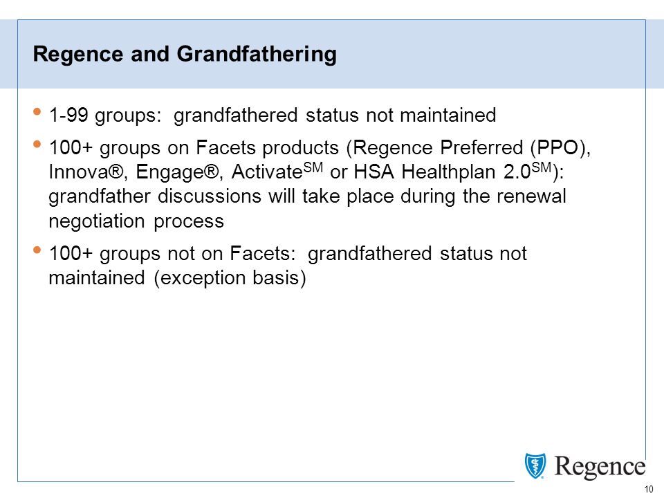 10 Regence and Grandfathering 1-99 groups: grandfathered status not maintained 100+ groups on Facets products (Regence Preferred (PPO), Innova®, Engage®, Activate SM or HSA Healthplan 2.0 SM ): grandfather discussions will take place during the renewal negotiation process 100+ groups not on Facets: grandfathered status not maintained (exception basis)