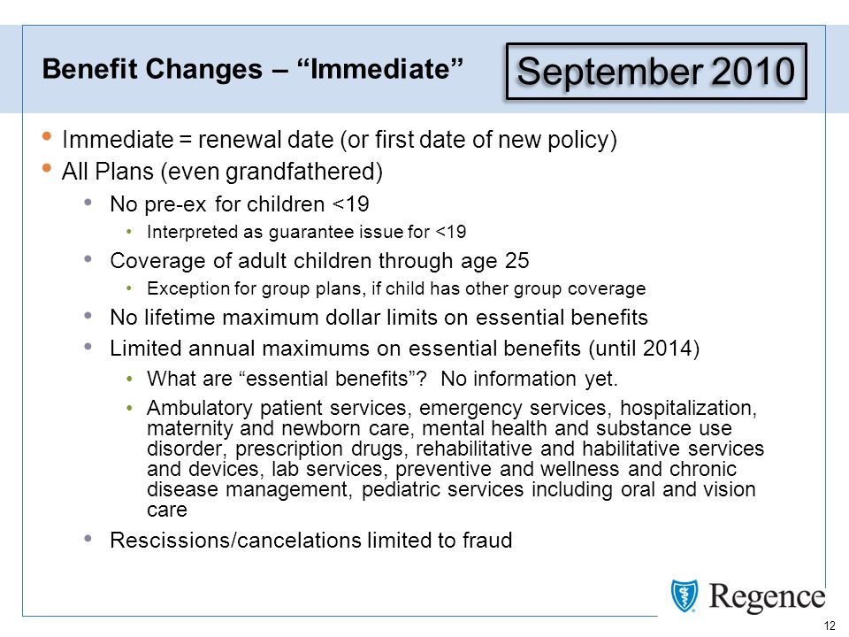 12 Benefit Changes – Immediate Immediate = renewal date (or first date of new policy) All Plans (even grandfathered) No pre-ex for children <19 Interpreted as guarantee issue for <19 Coverage of adult children through age 25 Exception for group plans, if child has other group coverage No lifetime maximum dollar limits on essential benefits Limited annual maximums on essential benefits (until 2014) What are essential benefits.