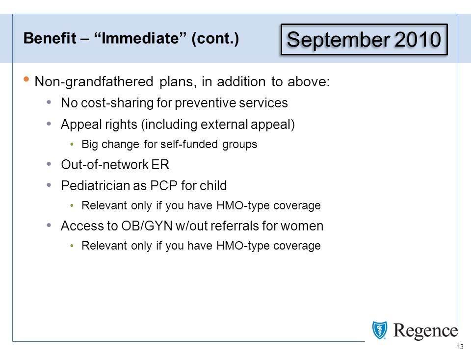 13 Benefit – Immediate (cont.) Non-grandfathered plans, in addition to above: No cost-sharing for preventive services Appeal rights (including external appeal) Big change for self-funded groups Out-of-network ER Pediatrician as PCP for child Relevant only if you have HMO-type coverage Access to OB/GYN w/out referrals for women Relevant only if you have HMO-type coverage September 2010