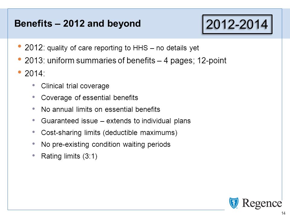 14 Benefits – 2012 and beyond 2012: quality of care reporting to HHS – no details yet 2013: uniform summaries of benefits – 4 pages; 12-point 2014: Clinical trial coverage Coverage of essential benefits No annual limits on essential benefits Guaranteed issue – extends to individual plans Cost-sharing limits (deductible maximums) No pre-existing condition waiting periods Rating limits (3:1)