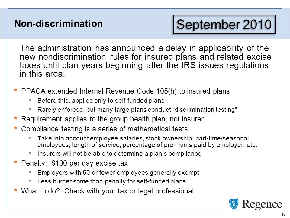 16 Non-discrimination The administration has announced a delay in applicability of the new nondiscrimination rules for insured plans and related excise taxes until plan years beginning after the IRS issues regulations in this area.