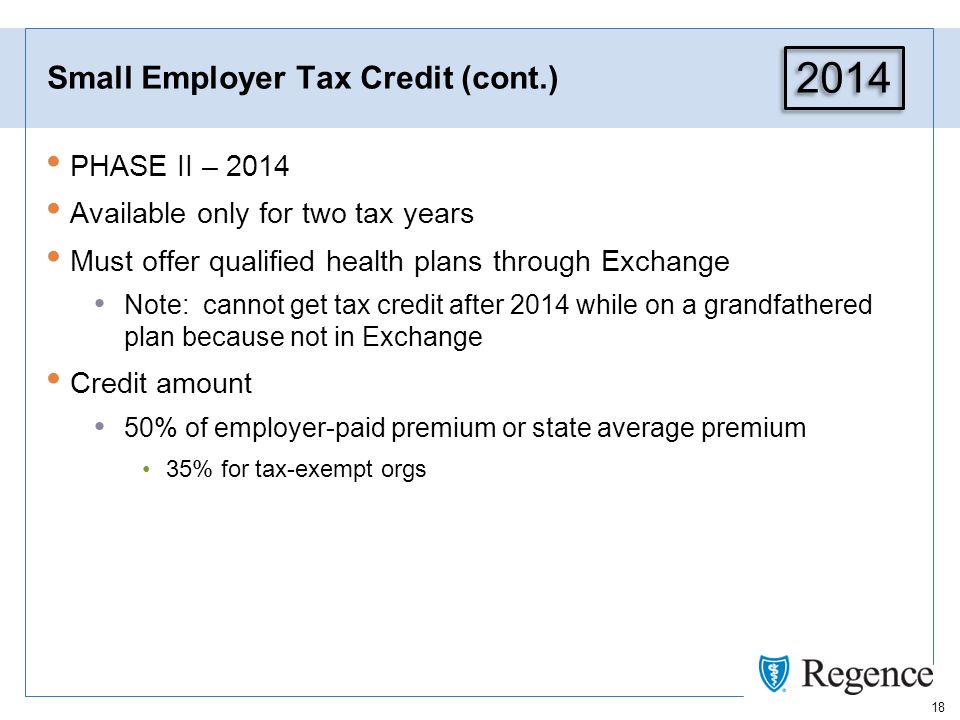 18 Small Employer Tax Credit (cont.) PHASE II – 2014 Available only for two tax years Must offer qualified health plans through Exchange Note: cannot get tax credit after 2014 while on a grandfathered plan because not in Exchange Credit amount 50% of employer-paid premium or state average premium 35% for tax-exempt orgs 2014