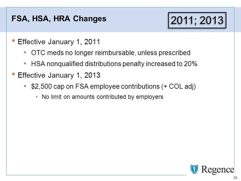 20 FSA, HSA, HRA Changes Effective January 1, 2011 OTC meds no longer reimbursable, unless prescribed HSA nonqualified distributions penalty increased to 20% Effective January 1, 2013 $2,500 cap on FSA employee contributions (+ COL adj) No limit on amounts contributed by employers 2011; 2013