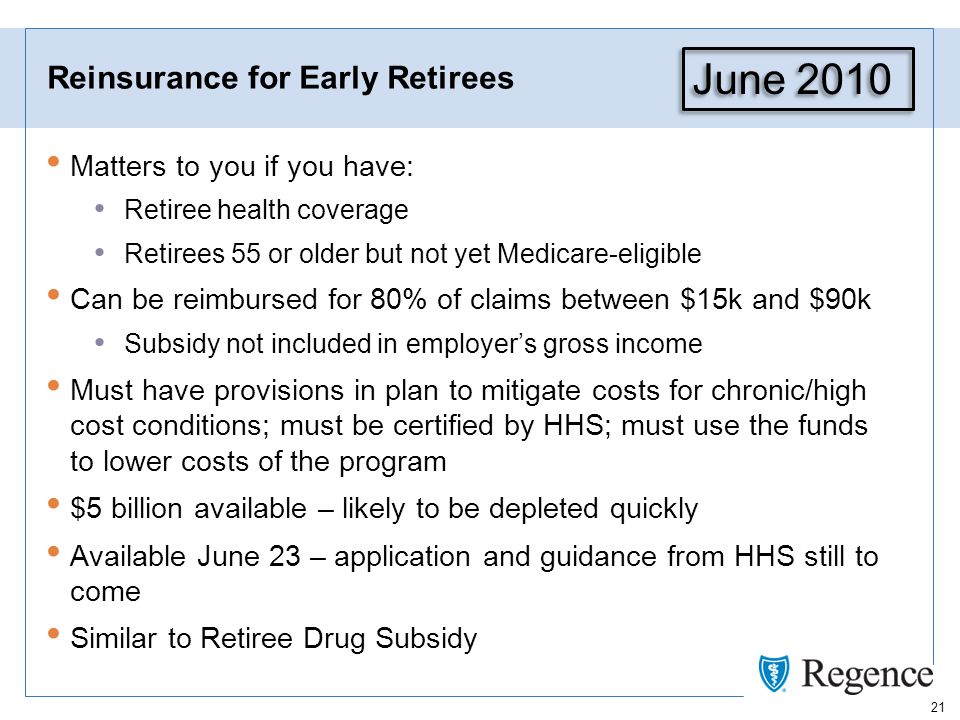 21 Reinsurance for Early Retirees Matters to you if you have: Retiree health coverage Retirees 55 or older but not yet Medicare-eligible Can be reimbursed for 80% of claims between $15k and $90k Subsidy not included in employers gross income Must have provisions in plan to mitigate costs for chronic/high cost conditions; must be certified by HHS; must use the funds to lower costs of the program $5 billion available – likely to be depleted quickly Available June 23 – application and guidance from HHS still to come Similar to Retiree Drug Subsidy June 2010
