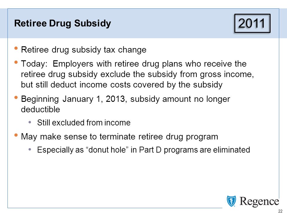 22 Retiree Drug Subsidy Retiree drug subsidy tax change Today: Employers with retiree drug plans who receive the retiree drug subsidy exclude the subsidy from gross income, but still deduct income costs covered by the subsidy Beginning January 1, 2013, subsidy amount no longer deductible Still excluded from income May make sense to terminate retiree drug program Especially as donut hole in Part D programs are eliminated 2011