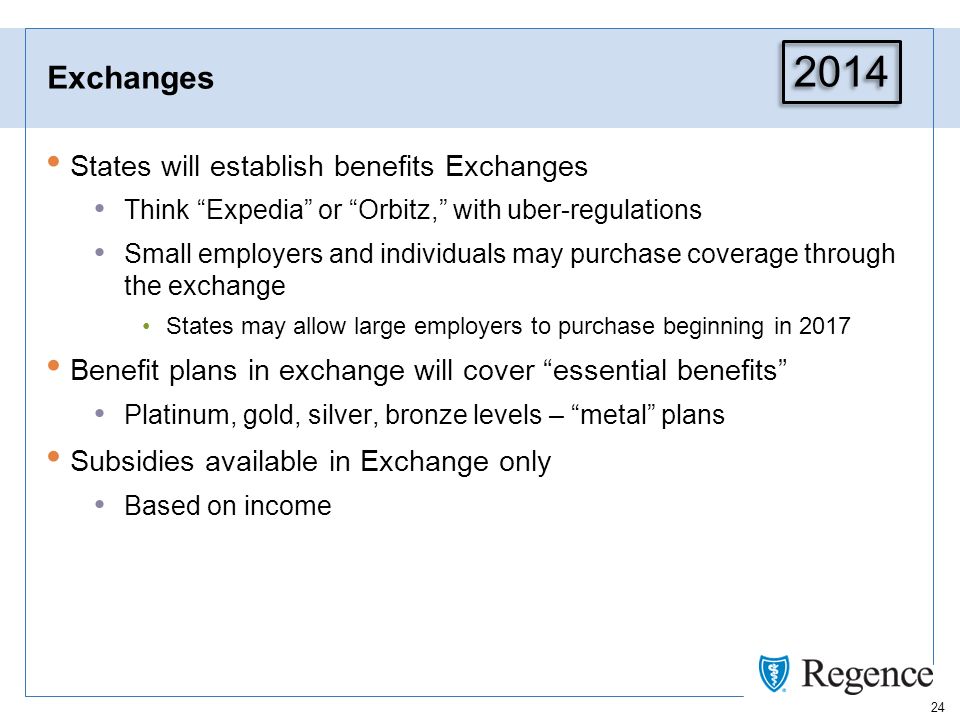 24 Exchanges States will establish benefits Exchanges Think Expedia or Orbitz, with uber-regulations Small employers and individuals may purchase coverage through the exchange States may allow large employers to purchase beginning in 2017 Benefit plans in exchange will cover essential benefits Platinum, gold, silver, bronze levels – metal plans Subsidies available in Exchange only Based on income 2014