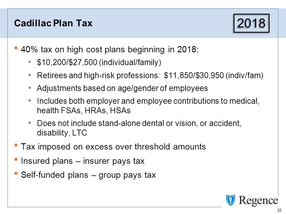 26 Cadillac Plan Tax 40% tax on high cost plans beginning in 2018: $10,200/$27,500 (individual/family) Retirees and high-risk professions: $11,850/$30,950 (indiv/fam) Adjustments based on age/gender of employees Includes both employer and employee contributions to medical, health FSAs, HRAs, HSAs Does not include stand-alone dental or vision, or accident, disability, LTC Tax imposed on excess over threshold amounts Insured plans – insurer pays tax Self-funded plans – group pays tax 2018