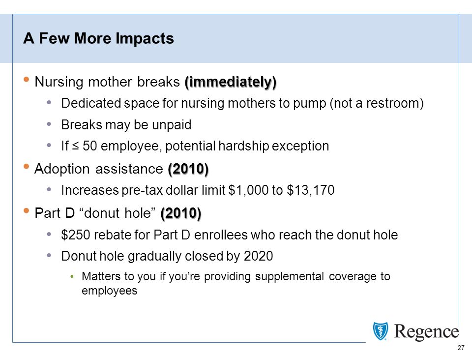 27 A Few More Impacts (immediately) Nursing mother breaks (immediately) Dedicated space for nursing mothers to pump (not a restroom) Breaks may be unpaid If 50 employee, potential hardship exception (2010) Adoption assistance (2010) Increases pre-tax dollar limit $1,000 to $13,170 (2010) Part D donut hole (2010) $250 rebate for Part D enrollees who reach the donut hole Donut hole gradually closed by 2020 Matters to you if youre providing supplemental coverage to employees