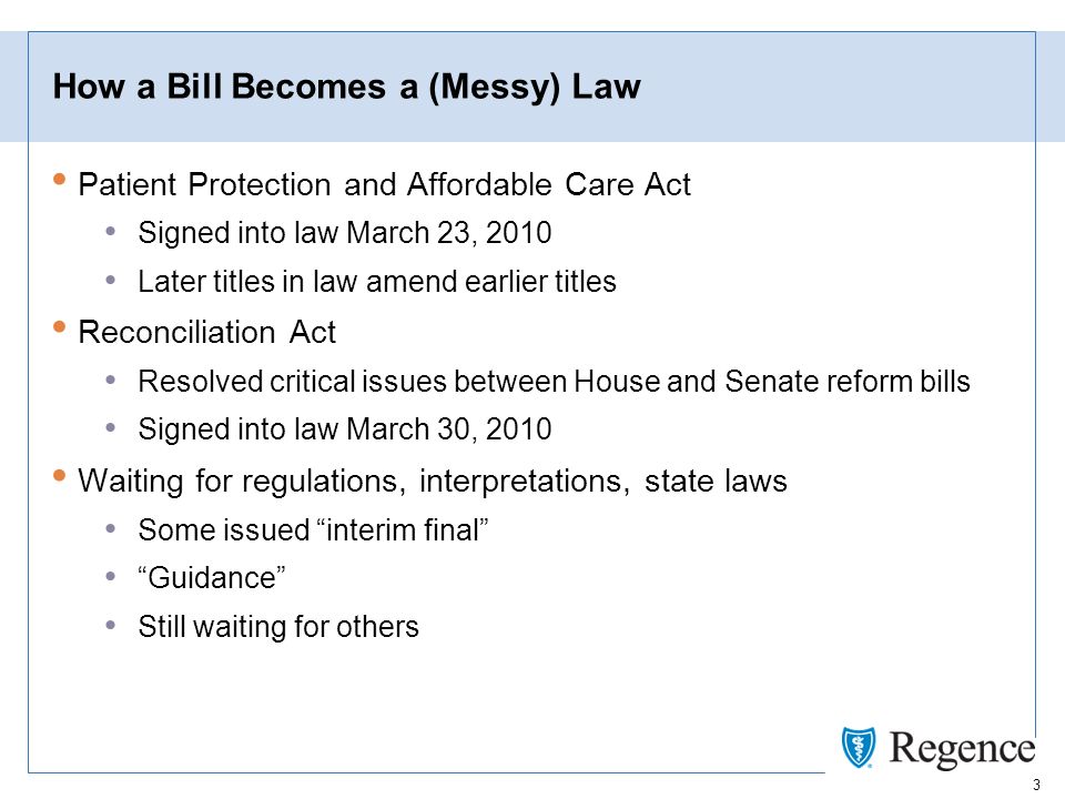 3 How a Bill Becomes a (Messy) Law Patient Protection and Affordable Care Act Signed into law March 23, 2010 Later titles in law amend earlier titles Reconciliation Act Resolved critical issues between House and Senate reform bills Signed into law March 30, 2010 Waiting for regulations, interpretations, state laws Some issued interim final Guidance Still waiting for others