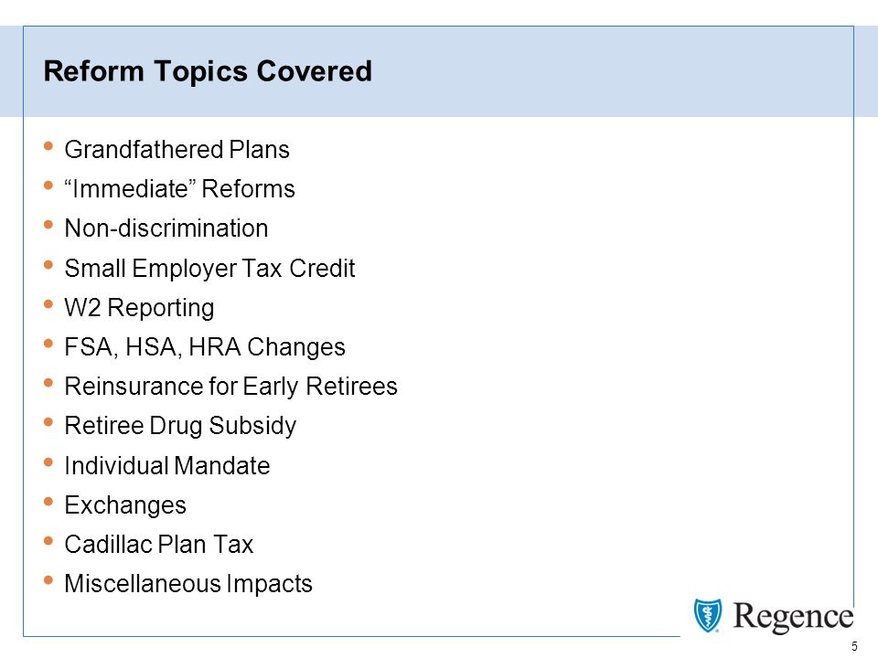 5 Reform Topics Covered Grandfathered Plans Immediate Reforms Non-discrimination Small Employer Tax Credit W2 Reporting FSA, HSA, HRA Changes Reinsurance for Early Retirees Retiree Drug Subsidy Individual Mandate Exchanges Cadillac Plan Tax Miscellaneous Impacts