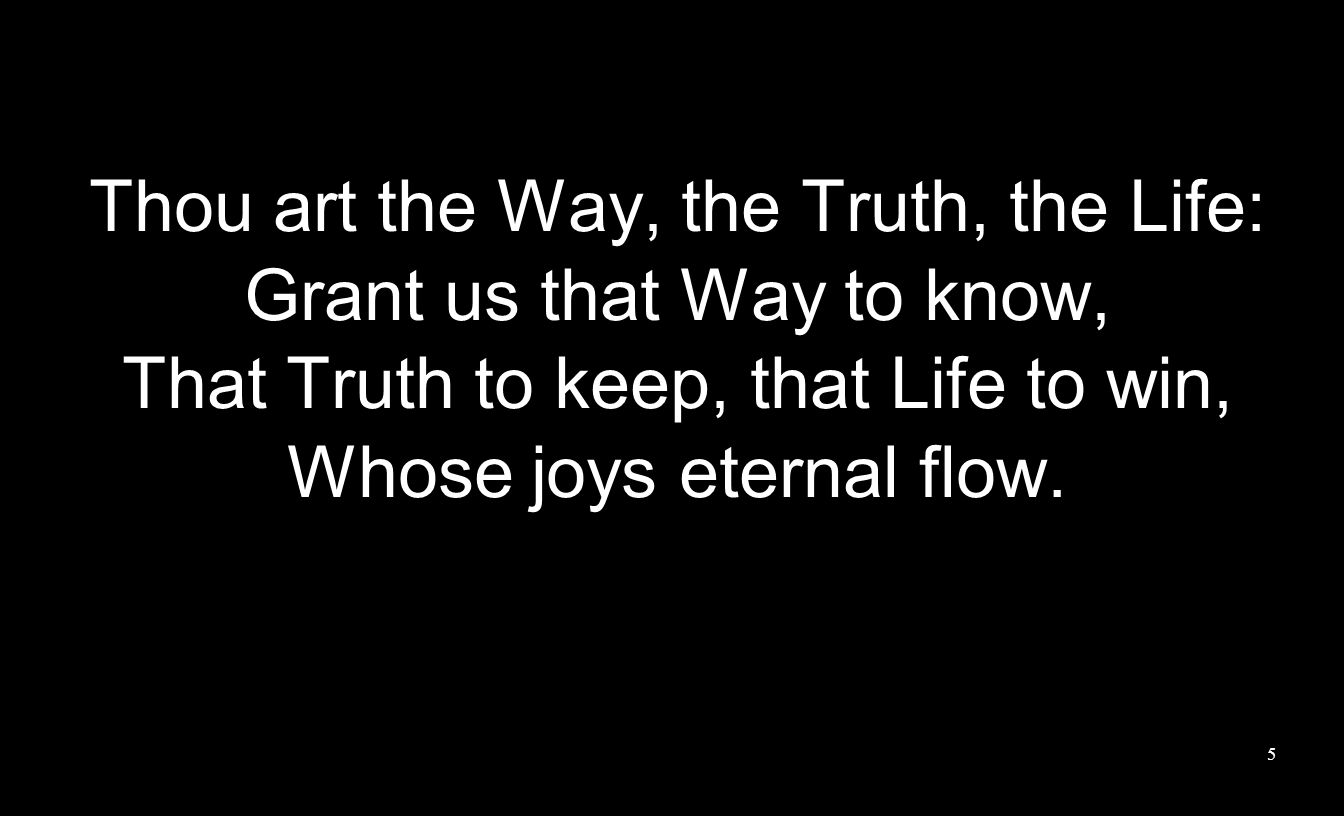 Thou art the Way, the Truth, the Life: Grant us that Way to know, That Truth to keep, that Life to win, Whose joys eternal flow.
