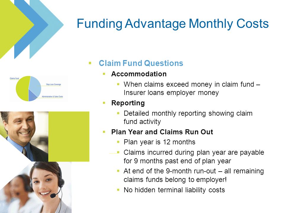 Claim Fund Questions Accommodation When claims exceed money in claim fund – Insurer loans employer money Reporting Detailed monthly reporting showing claim fund activity Plan Year and Claims Run Out Plan year is 12 months Claims incurred during plan year are payable for 9 months past end of plan year At end of the 9-month run-out – all remaining claims funds belong to employer.