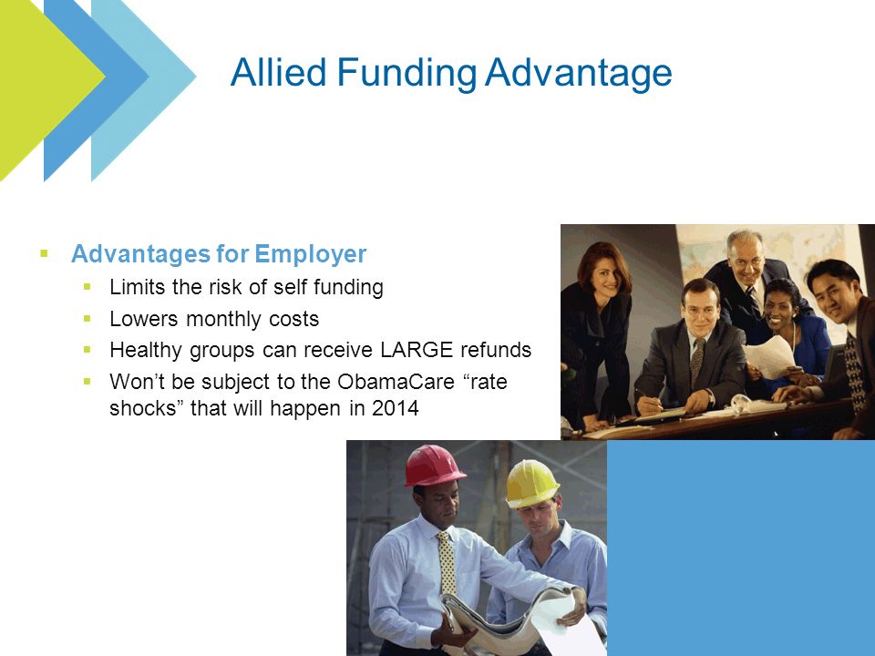 Advantages for Employer Limits the risk of self funding Lowers monthly costs Healthy groups can receive LARGE refunds Wont be subject to the ObamaCare rate shocks that will happen in 2014
