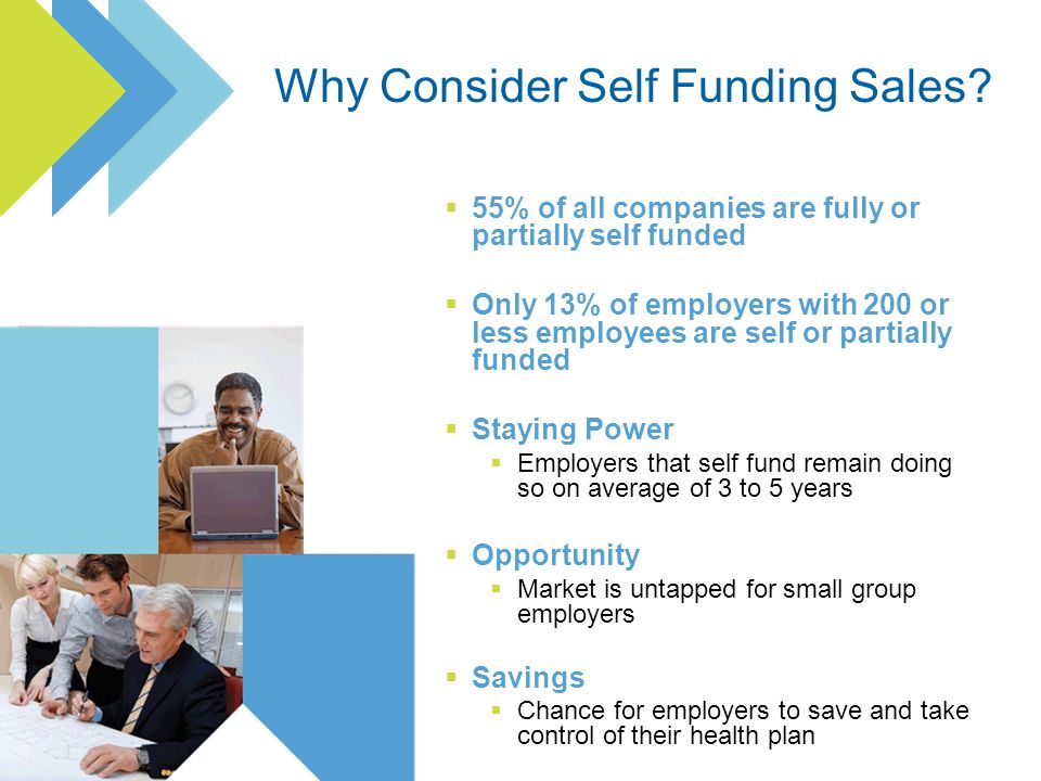 55% of all companies are fully or partially self funded Only 13% of employers with 200 or less employees are self or partially funded Staying Power Employers that self fund remain doing so on average of 3 to 5 years Opportunity Market is untapped for small group employers Savings Chance for employers to save and take control of their health plan