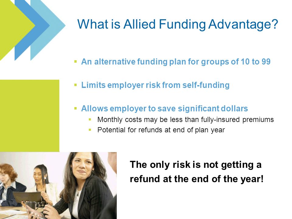 An alternative funding plan for groups of 10 to 99 Limits employer risk from self-funding Allows employer to save significant dollars Monthly costs may be less than fully-insured premiums Potential for refunds at end of plan year The only risk is not getting a refund at the end of the year!