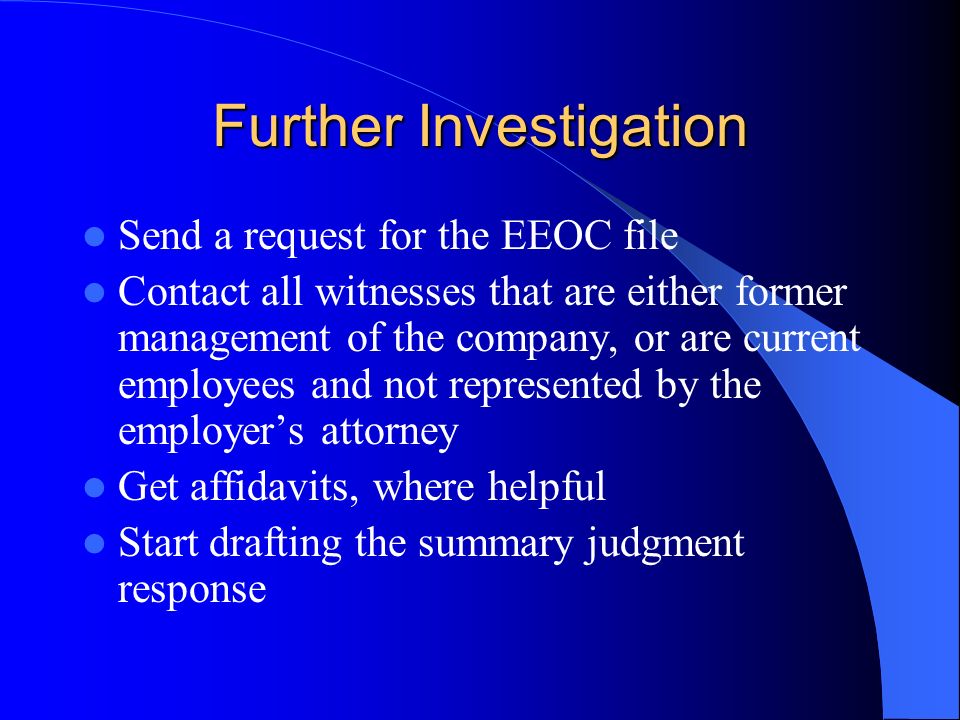 Further Investigation Send a request for the EEOC file Contact all witnesses that are either former management of the company, or are current employees and not represented by the employers attorney Get affidavits, where helpful Start drafting the summary judgment response