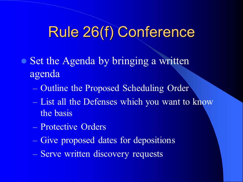 Rule 26(f) Conference Set the Agenda by bringing a written agenda – Outline the Proposed Scheduling Order – List all the Defenses which you want to know the basis – Protective Orders – Give proposed dates for depositions – Serve written discovery requests