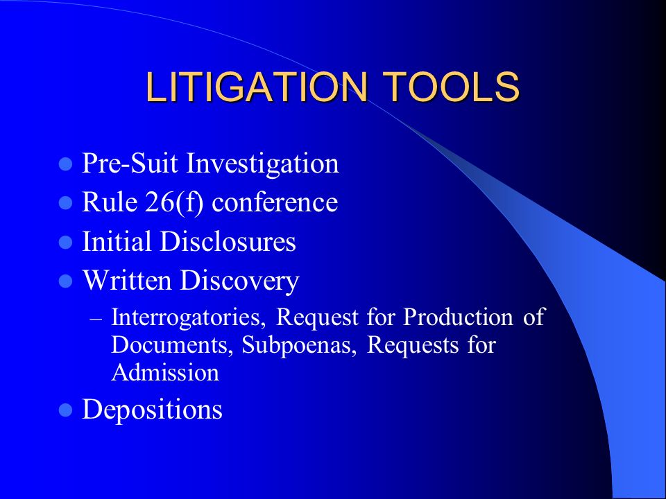 LITIGATION TOOLS Pre-Suit Investigation Rule 26(f) conference Initial Disclosures Written Discovery – Interrogatories, Request for Production of Documents, Subpoenas, Requests for Admission Depositions