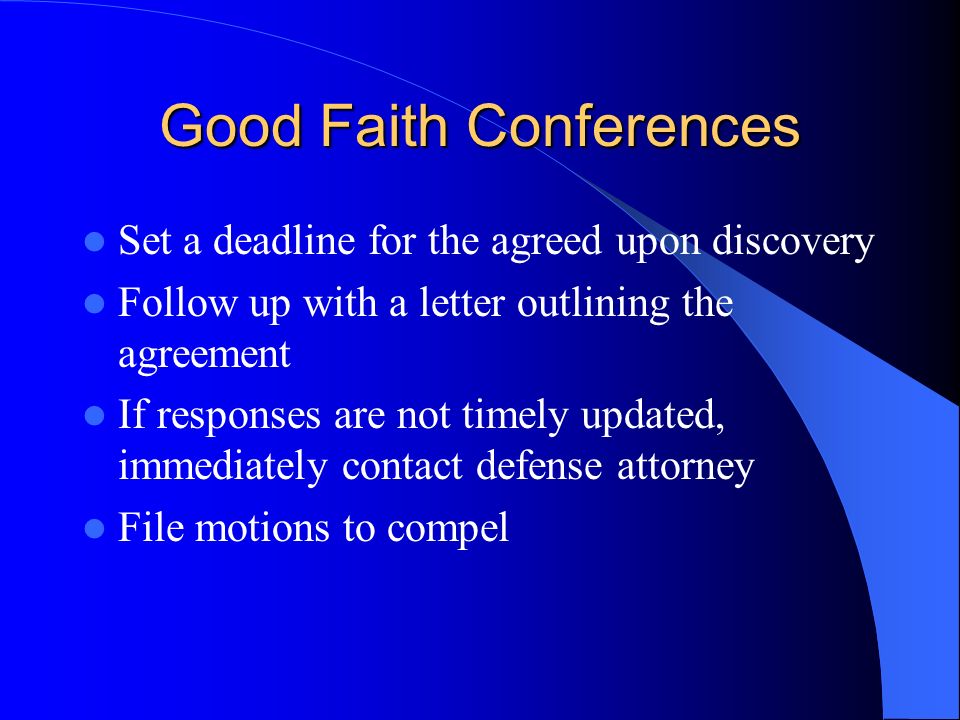 Good Faith Conferences Set a deadline for the agreed upon discovery Follow up with a letter outlining the agreement If responses are not timely updated, immediately contact defense attorney File motions to compel