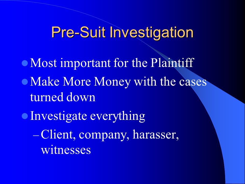 Pre-Suit Investigation Most important for the Plaintiff Make More Money with the cases turned down Investigate everything – Client, company, harasser, witnesses